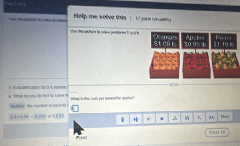 a 2 et la 
Use the picture to solve problemé Help me solve this 17 parts remaining 
Use the picture to solve probloms 7 and 8. 
71 A student pays for 8.6 pounds i 
a Ohut do you de first to solve th What is the cost per pound for apples? 
Multgly the number of pounds c
36* 0.99=8.514ors8.51 More 
 □ /□   1 3/4  8^1 |□ | sqrt(i) sqrt[5](1) n、 (4,1)
Clear all 
Print