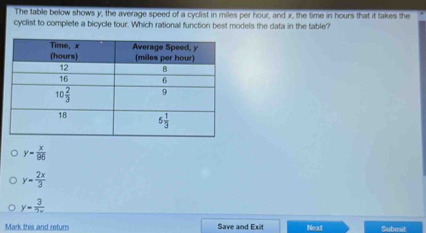 The table below shows y, the average speed of a cyclist in miles per hour, and x, the time in hours that it takes the
cyclist to complete a bicycle tour. Which rational function best models the data in the table?
y= x/96 
y= 2x/3 
y= 3/2x 
Mark this and return Save and Exit Next Submit