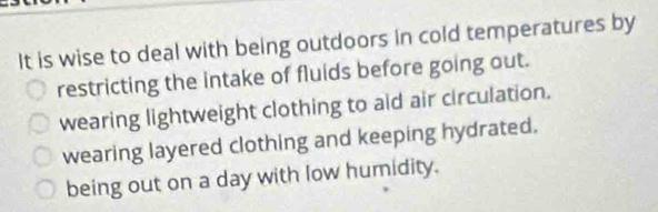 It is wise to deal with being outdoors in cold temperatures by
restricting the intake of fluids before going out.
wearing lightweight clothing to aid air circulation.
wearing layered clothing and keeping hydrated.
being out on a day with low humidity.