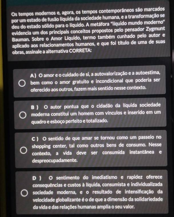 Os tempos modernos e, agora, os tempos contemporâneos são marcados
por um estado de fusão líquida da sociedade humana, e a transformação se
deu do estado sólido para o líquido. A metáfora "líquido mundo moderno"
evidencia um dos principais conceitos propostos pelo pensador Zygmunt
Bauman. Sobre o Amor Líquido, termo também cunhado pelo autor e
aplicado aos relacionamentos humanos, e que foi título de uma de suas
obras, assinale a alternativa CORRETA:
A ) O amor e o cuidado de si, a autovalorização e a autoestima,
bem como o amor gratuito e incondicional que poderia ser
oferecido aos outros, fazem mais sentido nesse contexto.
B ) O autor pontua que o cidadão da líquida sociedade
moderna constitui um homem com vínculos e inserido em um
quadro e esboço perfeito e totalizado.
C ) O sentido de que amar se tornou como um passeio no
shopping center, tal como outros bens de consumo. Nesse
contexto, a vida deve ser consumida instantânea e
despreocupadamente.
D ) O sentimento do imediatismo e rapidez oferece
consequências e custos à líquida, consumista e individualizada
sociedade moderna, e o resultado de intensificação da
velocidade globalizante é o de que a dimensão da solidariedade
da vida e das relações humanas amplia o seu valor.