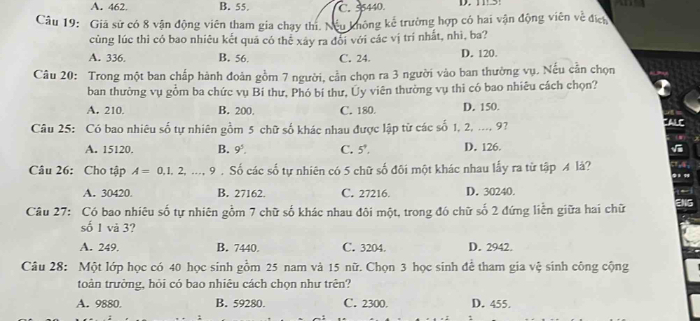 A. 462. B. 55. C. 5440. D. 1 5
Câu 19: Giá sử có 8 vận động viên tham gia chạy thí. Nếu không kể trường hợp có hai vận động viên về đích
cùng lúc thi có bao nhiêu kết quả có thể xây ra đổi với các vị trí nhất, nhì, ba?
A. 336. B. 56. C. 24. D. 120.
Câu 20: Trong một ban chấp hành đoàn gồm 7 người, cần chọn ra 3 người vào ban thường vụ. Nếu cần chọn
ban thường vụ gồm ba chức vụ Bí thư, Phó bí thư, Ủy viên thường vụ thi có bao nhiêu cách chọn?
A. 210. B. 200. C. 180. D. 150.
Câu 25: Có bao nhiêu số tự nhiên gồm 5 chữ số khác nhau được lập từ các số 1, 2, ..., 9?
FALC
A. 15120. B. 9^5. C. 5°. D. 126.
√
Câu 26: Cho tập A=0,1,2,..., 9. Số các số tự nhiên có 5 chữ số đối một khác nhau lấy ra từ tập 4 lả?
A. 30420. B. 27162. C. 27216. D. 30240.
Câu 27: Có bao nhiêu số tự nhiên gồm 7 chữ số khác nhau đôi một, trong đó chữ số 2 đứng liễn giữa hai chữ
số 1 và 3?
A. 249. B. 7440. C. 3204. D. 2942.
Câu 28: Một lớp học có 40 học sinh gồm 25 nam và 15 nữ. Chọn 3 học sinh để tham gia vệ sinh công cộng
toàn trường, hỏi có bao nhiêu cách chọn như trên?
A. 9880. B. 59280. C. 2300. D. 455.