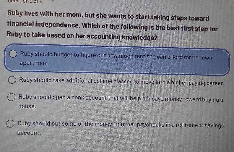 Ruby lives with her mom, but she wants to start taking steps toward
financial independence. Which of the following is the best first step for
Ruby to take based on her accounting knowledge?
Ruby should budget to figure out how much rent she can afford for her own
apartment.
Ruby should take additional college classes to move into a higher paying career.
Ruby should open a bank account that will help her save money toward buying a
house.
Ruby should put some of the money from her paychecks in a retirement savings
account.