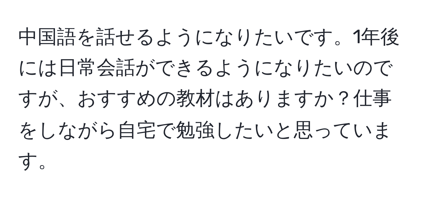 中国語を話せるようになりたいです。1年後には日常会話ができるようになりたいのですが、おすすめの教材はありますか？仕事をしながら自宅で勉強したいと思っています。