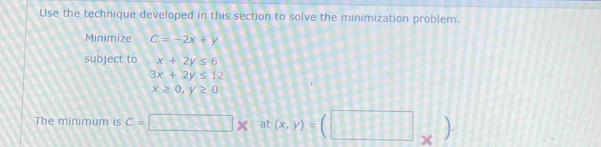 Use the technique developed in this section to solve the minimization problem. 
Minimize C=-2x+y
subject to x+2y≤ 6
3x+2y≤ 12
x≥ 0, y≥ 0
The minimum is c=□ * at (x,y)=(□ _* ).