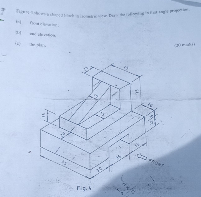 Figure 4 shows a shaped block in isometric view. Draw the following in first angle projection.
(a) front elevation;
(b) end elevation;
(c) the plan. (20 marks)
n 5