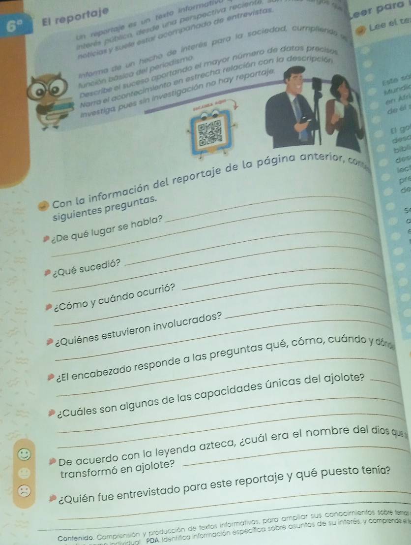 6° El reportaje 
Un reportaje es un texto informativo 
Lee el to 
pterés pútlico, desde una perspectiva reciente, 
notícias y suele estar acompañado de entrevistas 
Informa de un hecho de interés para la sociedad, cumpliend Leer para 
Describé el suceso aportando el mayor número de datos precisol 
función básica del periodismo 
Este sá 
Narra el acontecimiento en estrecha relación con la descripción 
Mundic 
Investiga pues sin investigación no hay reportaje 
en A fr 
de él 
El go 
deso 
biblì 
des 
pire 
Con la información del reportaje de la página anterior, core 
lect 
de 
_siguientes preguntas. 
S 
_ 
¿De qué lugar se habla? 
_ 
¿Qué sucedió? 
_ 
¿Cómo y cuándo ocurrió?_ 
_¿Quiénes estuvieron involucrados? 
_ ¿El encabezado responde a las preguntas qué, cómo, cuándo y dóro 
_ 
_¿Cuáles son algunas de las capacidades únicas del ajolote? 
De acuerdo con la leyenda azteca, ¿cuál era el nombre del díos que 
transformó en ajolote? 
_ 
_¿Quién fue entrevistado para este reportaje y qué puesto tenía? 
Contenido. Comprensión y producción de textos informativos, para ampliar sus conocimientos sobre temos 
vdual PDA Identífica información específica sobre asuntos de su interés, y comprende el a