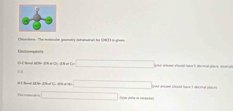 Chloroform - The molecular geometry (tetrahedral) for CHCl3 is given. 
Electronegalivity
Cl-C Band △ EN= (EN ofCl) EN σ c)=□ your answer should have 1 decimal place, exampl
0.2
H C Band △ EN=(ENofC)-(ENofH)=□ (your answer should have 1 decimal place) 
This molecule is □ (type polar or nonpolar)