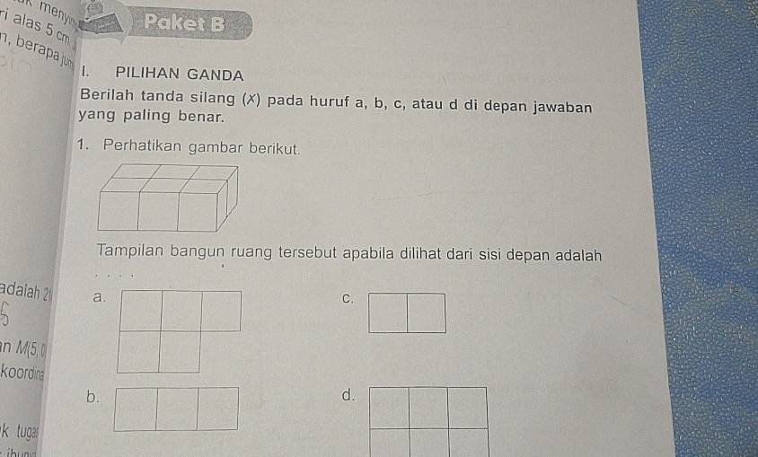 menyi Paket B
alas 5 cm
bra ju
I. PILIHAN GANDA
Berilah tanda silang (✗) pada huruf a, b, c, atau d di depan jawaban
yang paling benar.
1. Perhatikan gambar berikut.
Tampilan bangun ruang tersebut apabila dilihat dari sisi depan adalah
adalah 2 a.
C.
n M(5,0)
koordinad.
b.
ktugas