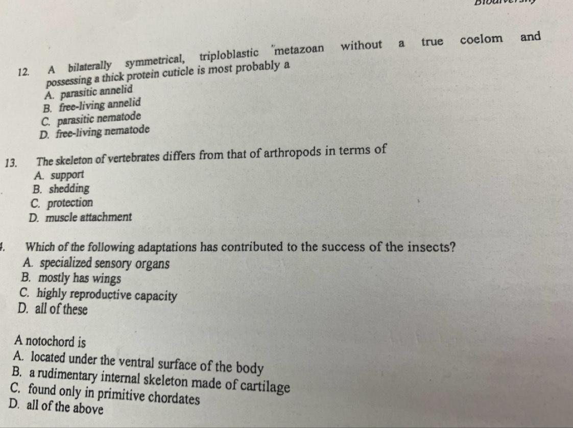 A bilaterally symmetrical, triploblastic “metazoan without a true coelom and
possessing a thick protein cuticle is most probably a
A. parasitic annelid
B. free-living annelid
C. parasitic nematode
D. free-living nematode
13. The skeleton of vertebrates differs from that of arthropods in terms of
A. support
B. shedding
C. protection
D. muscle attachment
4. Which of the following adaptations has contributed to the success of the insects?
A. specialized sensory organs
B. mostly has wings
C. highly reproductive capacity
D. all of these
A notochord is
A. located under the ventral surface of the body
B. a rudimentary internal skeleton made of cartilage
C. found only in primitive chordates
D. all of the above