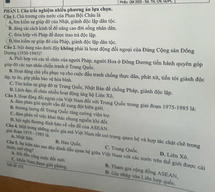 Phiều: QM 2025 - Sử, Tin, CN, GDPL
PHÀN I. Câu trắc nghiệm nhiều phương án lựa chọn.
Câu 1. Chủ trương cứu nước của Phan Bội Châu là
A, tìm kiếm sự giúp đỡ của Nhật, giành độc lập dân tộc.
B. dùng cải cách kinh tế để nâng cao đời sống nhân dân.
C. thỏa hiệp với Pháp đề được trao trả độc lập.
D, tìm kiểm sự giúp đỡ của Pháp, giành độc lập dân tộc.
Câu 2. Nội dung nào dưới đây không phải là hoạt động đối ngoại của Đảng Cộng sản Đông
Dương (1930-1945)?
A. Phối hợp với các tổ chức của người Pháp, người Hoa ở Đông Dương tiến hành quyên gớp
giúp đỡ các nạn nhân chiến tranh ở Trung Quốc.
B. Hoạt động chủ yếu phục vụ cho cuộc đấu tranh chống thực dân, phát xít, tiến tới giành độc
lập, tự do, góp phần bảo vệ hòa bình.
C. Tim kiếm sự giúp đỡ từ Trung Quốc, Nhật Bản đề chống Pháp, giành độc lập.
D. Lãnh đạo, tổ chức nhiều hoạt động ủng hộ Liên Xô.
Câu 3. Hoạt động đối ngoại của Việt Nam đối với Trung Quốc trong giai đoạn 1975-1985 là:
A. đàm phán giải quyết vấn đề xung đột biên giới.
B. thương lượng để Trung Quốc tăng cường viện trợ.
C. đàm phán về việc khai thác chung nguồn khi đốt.
D. hội nghị thượng đinh bàn về vẫn đề của ASEAN,
giai đoạn 1975 - 1985 là:
Cầu 4. Một trong những quốc gia mà Việt Nam rất coi trọng quan hệ và hợp tác chặt chẽ trong
A. Nhật Bản. B. Hàn Quốc. C. Trung Quốc.
thiện, mở rộng?
Câu 5. Sự kiện nào sau đây đánh dầu quan hệ giữa Việt Nam với các nước trên thế giới được cải
D. Liên Xô.
A. Bất đầu công cuộc đổi mới. B. Tham gia cộng đồng ASEAN,
Mã đẻ 102
C. Miền Nam được giải phóng. D. Gia nhập vào Liên hợp quốc.