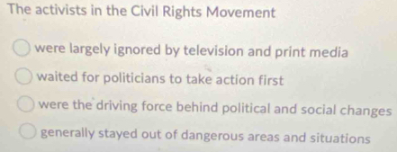 The activists in the Civil Rights Movement
were largely ignored by television and print media
waited for politicians to take action first
were the driving force behind political and social changes
generally stayed out of dangerous areas and situations