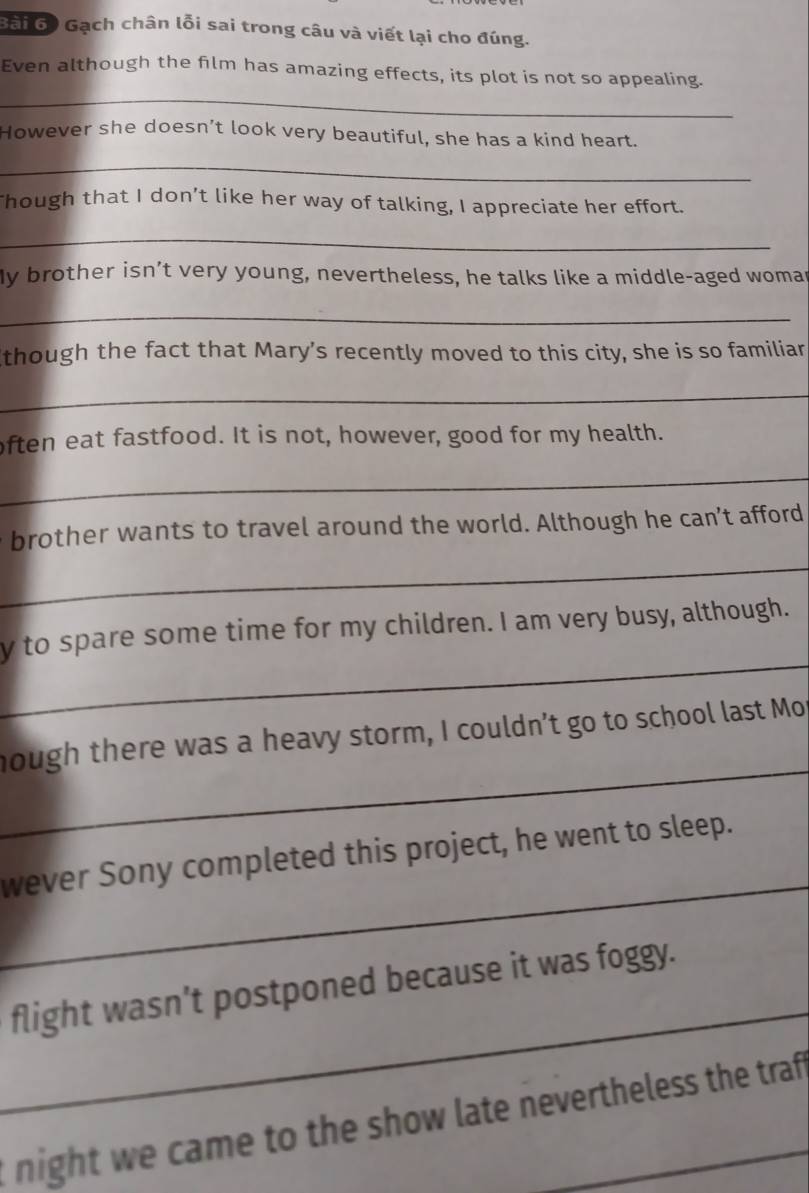 Gạch chân lỗi sai trong câu và viết lại cho đúng. 
_ 
Even although the film has amazing effects, its plot is not so appealing. 
However she doesn’t look very beautiful, she has a kind heart. 
_ 
Though that I don’t like her way of talking, I appreciate her effort. 
_ 
My brother isn’t very young, nevertheless, he talks like a middle-aged womar 
_ 
though the fact that Mary’s recently moved to this city, she is so familiar 
_ 
often eat fastfood. It is not, however, good for my health. 
_ 
e brother wants to travel around the world. Although he can’t afford 
_ 
_ 
y to spare some time for my children. I am very busy, although. 
_ 
hough there was a heavy storm, I couldn’t go to school last Mop 
_ 
wever Sony completed this project, he went to sleep. 
_ 
flight wasn’t postponed because it was foggy. 
night we came to the show late nevertheless the traf