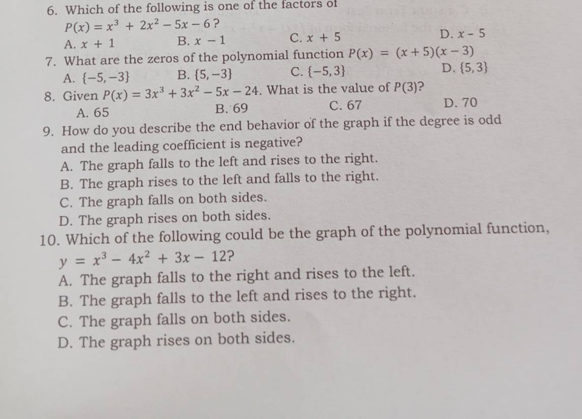 Which of the following is one of the factors of
P(x)=x^3+2x^2-5x-6 ?
C.
A. x+1 x-1 x+5 D. x-5
B.
7. What are the zeros of the polynomial function P(x)=(x+5)(x-3)
A.  -5,-3 B.  5,-3 C.  -5,3 D.  5,3
8. Given P(x)=3x^3+3x^2-5x-24. What is the value of P(3)
A. 65 B. 69 C. 67 D. 70
9. How do you describe the end behavior of the graph if the degree is odd
and the leading coefficient is negative?
A. The graph falls to the left and rises to the right.
B. The graph rises to the left and falls to the right.
C. The graph falls on both sides.
D. The graph rises on both sides.
10. Which of the following could be the graph of the polynomial function,
y=x^3-4x^2+3x-12 ?
A. The graph falls to the right and rises to the left.
B. The graph falls to the left and rises to the right.
C. The graph falls on both sides.
D. The graph rises on both sides.