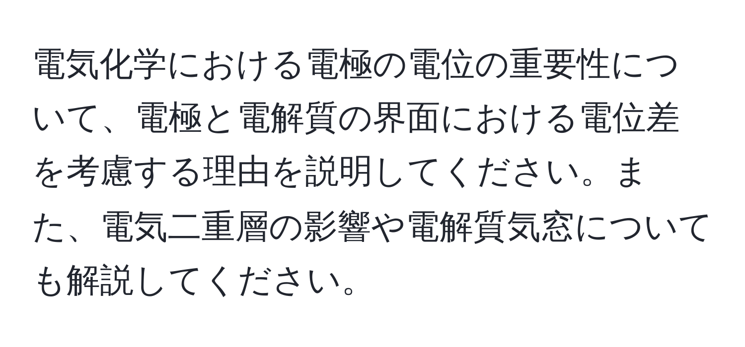 電気化学における電極の電位の重要性について、電極と電解質の界面における電位差を考慮する理由を説明してください。また、電気二重層の影響や電解質気窓についても解説してください。