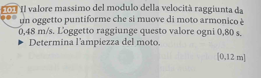 101 Il valore massimo del modulo della velocità raggiunta da 
un oggetto puntiforme che si muove di moto armonico è
0,48 m/s. Loggetto raggiunge questo valore ogni 0,80 s. 
Determina l’ampiezza del moto.
[0,12 m]