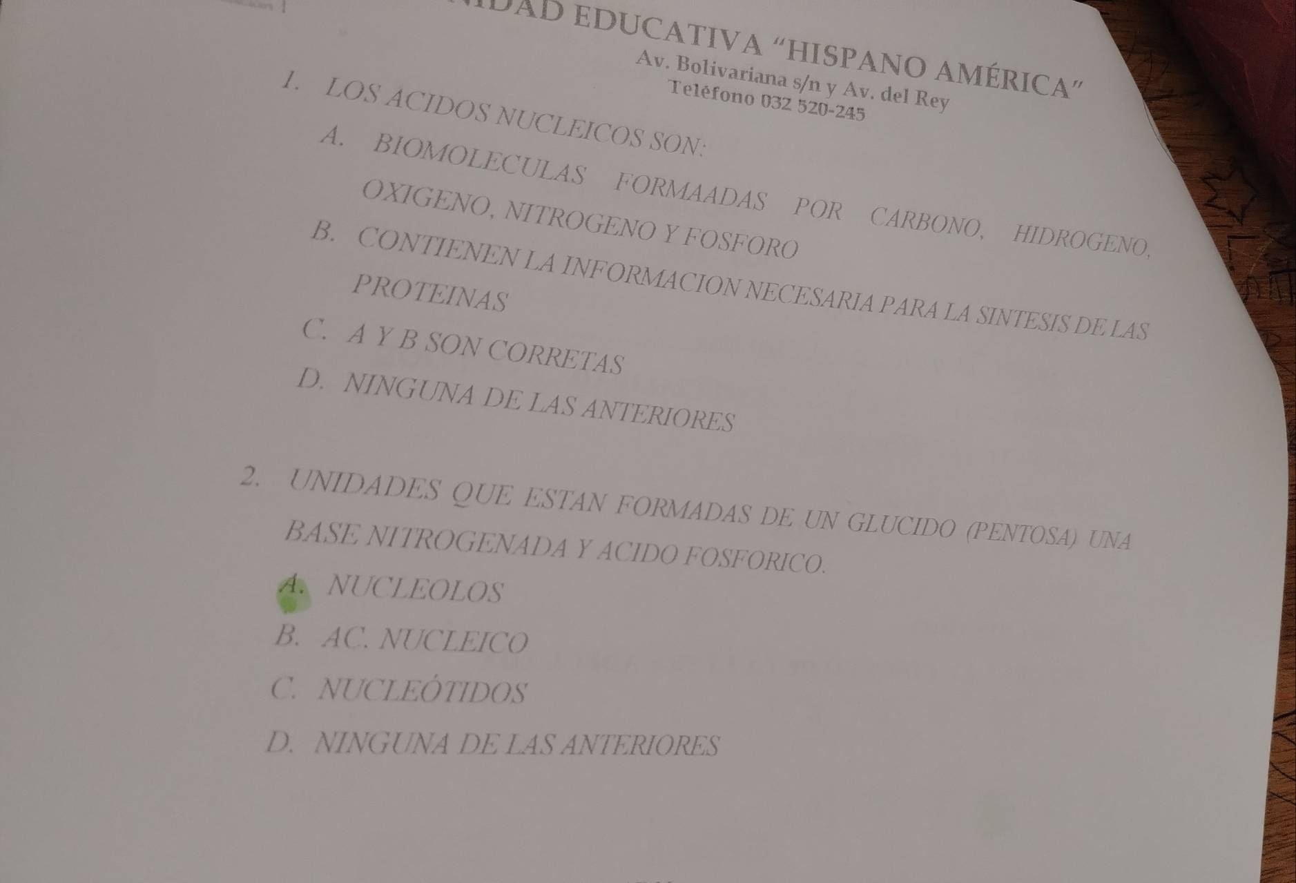 DAD EDUCATIVA “HISPANO AMÉRICA”
Av. Bolivariana s/n y Av. del Rey
Teléfono 032 520-245
1. LOS ACIDOS NUCLEICOS SON:
A. BIOMOLECULAS FORMAADAS POR CARBONO, HIDROGENO,
OXIGENO, NITROGENO Y FOSFORO
B. CONTIENEN LA INFORMACION NECESARIA PARA LA SINTESIS DE LAS
PROTEINAS
C. A Y B SON CORRETAS
D. NINGUNA DE LAS ANTERIORES
2. UNIDADES QUE ESTAN FORMADAS DE UN GLUCIDO (PENTOSA) UNA
BASE NITROGENADA Y ACIDO FOSFORICO.
A. NUCLEOLOS
B. AC. NUCLEICO
C. NUCLEÓTIDOS
D. NINGUNA DE LAS ANTERIORES