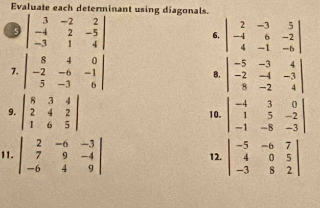 Evaluate each determinant using diagonals. 
9 beginvmatrix 3&-2&2 -4&2&-5 -3&1&4endvmatrix
6. beginvmatrix 2&-3&5 -4&6&-2 4&-1&-6endvmatrix
7. beginvmatrix 8&4&0 -2&-6&-1 5&-3&6endvmatrix B. beginvmatrix -5&-3&4 -2&-4&-3 8&-2&4endvmatrix
9. beginvmatrix 8&3&4 2&4&2 1&6&5endvmatrix 10. beginvmatrix -4&3&0 1&5&-2 -1&-8&-3endvmatrix
11. beginvmatrix 2&-6&-3 7&9&-4 -6&4&9endvmatrix 12. beginvmatrix -5&-6&7 4&0&5 -3&8&2endvmatrix