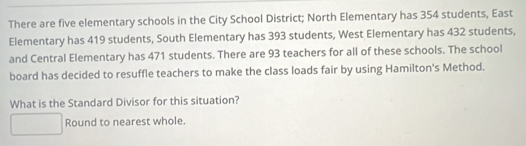 There are five elementary schools in the City School District; North Elementary has 354 students, East 
Elementary has 419 students, South Elementary has 393 students, West Elementary has 432 students, 
and Central Elementary has 471 students. There are 93 teachers for all of these schools. The school 
board has decided to resuffle teachers to make the class loads fair by using Hamilton's Method. 
What is the Standard Divisor for this situation? 
Round to nearest whole.