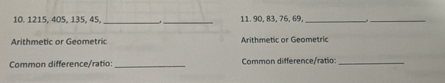 1215, 405, 135, 45, __11. 90, 83, 76, 69,_ 
_, 
Arithmetic or Geometric Arithmetic or Geometric 
Common difference/ratio: _Common difference/ratio:_