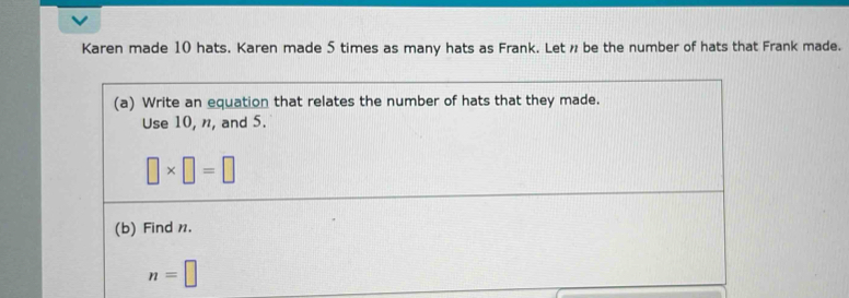 Karen made 10 hats. Karen made 5 times as many hats as Frank. Let ø be the number of hats that Frank made. 
(a) Write an equation that relates the number of hats that they made. 
Use 10, n, and 5.
□ * □ =□
(b) Find n.
n=□