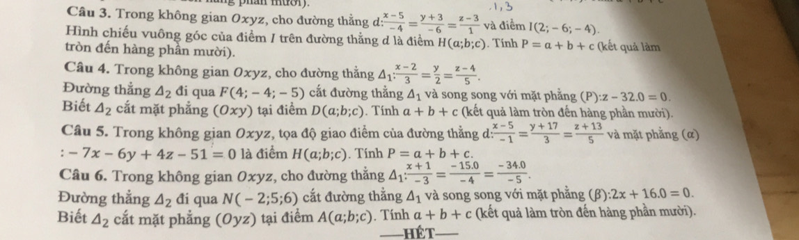 phán muor
Câu 3. Trong không gian Oxyz, cho đường thằng d:  (x-5)/-4 = (y+3)/-6 = (z-3)/1  và điểm I(2;-6;-4).
Hình chiếu vuông góc của điểm / trên đường thằng d là điểm H(a;b;c)
tròn đến hàng phần mười). . Tính P=a+b+c (kết quả làm
Câu 4. Trong không gian Oxyz, cho đường thằng △ _1: (x-2)/3 = y/2 = (z-4)/5 .
Đường thắng △ _2 đi qua F(4;-4;-5) cất đường thằng △ _1 và song song với mặt phẳng (P :z-32.0=0.
Biết △ _2 cắt mặt phẳng (0xy) tại điểm D(a;b;c). Tính a+b+c (kết quả làm tròn đến hàng phần mười).
Câu 5. Trong không gian Oxyz, tọa độ giao điểm của đường thằng d:  (x-5)/-1 = (y+17)/3 = (z+13)/5  và mặt phẳng (α)
: -7x-6y+4z-51=0 là điểm H(a;b;c). Tính P=a+b+c.
Câu 6. Trong không gian Oxyz, cho đường thẳng △ _1: (x+1)/-3 = (-15.0)/-4 = (-34.0)/-5 .
Đường thẳng △ _2 đi qua N(-2;5;6) cắt đường thắng △ _1 và song song với mặt phẳng (β) :2x+16.0=0.
Biết △ _2 cắt mặt phẳng (Oyz) tại điểm A(a;b;c). Tính a+b+c (kết quả làm tròn đến hàng phần mười).
——HếT_