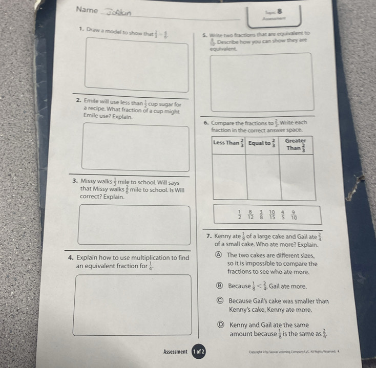 Name
_
8
Auaissment
1. Draw a model to show that  2/3 = 4/6  S. White two fractions that are equivalent to
 8/10  Describe how you can show they are
equivalent.
2. Emile will use less than  1/2  cup sugar for
a recipe. What fraction of a cup might
Emile use? Explain.
6. Compare the fractions to  2/3  Write each
fraction in the correct answer space.
3. Missy walks  1/3  mile to school. Will says
that Missy walks  2/6  mile to school. Is Will
correct? Explain.
 1/2   8/12   3/8  10  4/5   9/10 
overline 15
7. Kenny ate  1/8  of a large cake and Gail ate  2/4 
of a small cake. Who ate more? Explain.
4. Explain how to use multiplication to find A The two cakes are different sizes.
so it is impossible to compare the
an equivalent fraction for  1/4 . fractions to see who ate more.
Ⓑ Because  1/8  Gail ate more.
Ⓒ Because Gail's cake was smaller than
Kenny's cake, Kenny ate more.
⑨ Kenny and Gail ate the same
amount because  1/8  is the same as  2/4 .
Assessment 1of2 Copyright 0 by Savvas Learing Company LLC. All Rights Reserved. 4