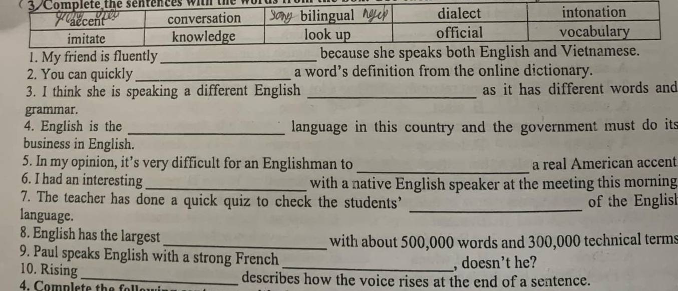 My friend is fluently _ 
2. You can quickly_ a word’s definition from the online dictionary. 
3. I think she is speaking a different English _as it has different words and 
grammar. 
4. English is the _language in this country and the government must do its 
business in English. 
5. In my opinion, it’s very difficult for an Englishman to _a real American accent 
6. I had an interesting_ 
with a native English speaker at the meeting this morning 
7. The teacher has done a quick quiz to check the students’ _of the Englisl 
language. 
8. English has the largest 
_with about 500,000 words and 300,000 technical terms 
9. Paul speaks English with a strong French_ 
10. Rising 
, doesn’t he? 
_describes how the voice rises at the end of a sentence. 
4. Complete the folle