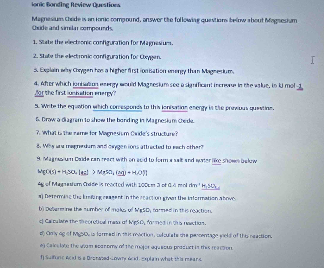 Ionic Bonding Review Questions 
Magnesium Oxide is an ionic compound, answer the following questions below about Magnesium 
Oxide and similar compounds. 
1. State the electronic configuration for Magnesium. 
2. State the electronic configuration for Oxygen. 
3. Explain why Oxygen has a higher first ionisation energy than Magnesium. 
4. After which ionisation energy would Magnesium see a significant increase in the value, in kJ mol -1
for the first ionisation energy? 
5. Write the equation which corresponds to this ionisation energy in the previous question. 
6. Draw a diagram to show the bonding in Magnesium Oxide. 
7. What is the name for Magnesium Oxide's structure? 
8. Why are magnesium and oxygen ions attracted to each other? 
9. Magnesium Oxide can react with an acid to form a salt and water like shown below
MgO(s)+H_2SO_4(aq)to MgSO_4(aq)+H_2O(l)
4g of Magnesium Oxide is reacted with 100cm 3 of 0.4moldm^(-3)_ H_2SO_4.
a) Determine the limiting reagent in the reaction given the information above. 
b) Determine the number of moles of MgSO_4 formed in this reaction. 
c) Calculate the theoretical mass of MgSO_4 formed in this reaction. 
d) Only 4g of MgSO_4 is formed in this reaction, calculate the percentage yield of this reaction. 
e) Calculate the atom economy of the major aqueous product in this reaction. 
f) Sulfuric Acid is a Bronsted-Lowry Acid. Explain what this means.