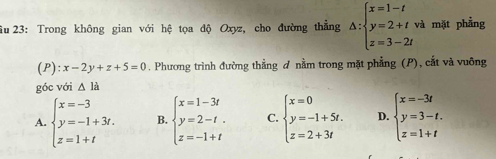 âu 23: Trong không gian với hệ tọa độ Oxyz, cho đường thẳng △ :beginarrayl x=1-t y=2+t z=3-2tendarray. và mặt phẳng
(P): x-2y+z+5=0. Phương trình đường thẳng d nằm trong mặt phẳng (P), cắt và vuông
góc với △ la
A. beginarrayl x=-3 y=-1+3t. z=1+tendarray. B. beginarrayl x=1-3t y=2-t. z=-1+tendarray. C. beginarrayl x=0 y=-1+5t. z=2+3tendarray. D. beginarrayl x=-3t y=3-t. z=1+tendarray.