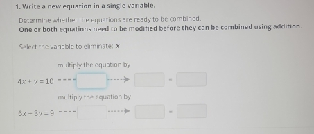 Write a new equation in a single variable.
Determine whether the equations are ready to be combined.
One or both equations need to be modified before they can be combined using addition.
Select the variable to eliminate: X
multiply the equation by
4x+y=10
□ · □
multiply the equation by
6x+3y=9
□ · □