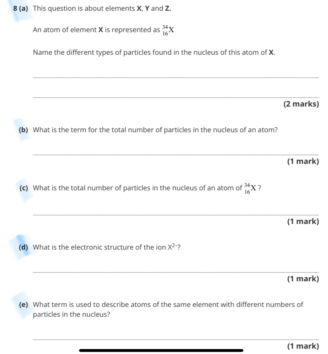 8 (a) This question is about elements X, Y and Z. 
An atom of element X is represented as _(16)^(34)X
Name the different types of particles found in the nucleus of this atom of X. 
_ 
_ 
(2 marks) 
(b) What is the term for the total number of particles in the nucleus of an atom? 
_ 
(1 mark) 
(c) What is the total number of particles in the nucleus of an atom of _(16)^(34)X ? 
_ 
(1 mark) 
(d) What is the electronic structure of the ion X^(2-) ? 
_ 
(1 mark) 
(e) What term is used to describe atoms of the same element with different numbers of 
particles in the nucleus? 
_ 
_ 
(1 mark)