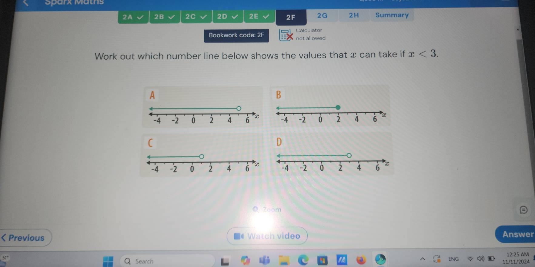 Sparx Matns 
2A 2B 2C 2D 2E 2F 2G 2H Summary 
Calculator 
Bookwork code: 2F 
not allowed 
Work out which number line below shows the values that x can take if x<3</tex>. 
A 
B 
D 
Zoom 
I Previous Watch video Answer 
12:25 AM 
ENG 
51° Search 11/11/2024