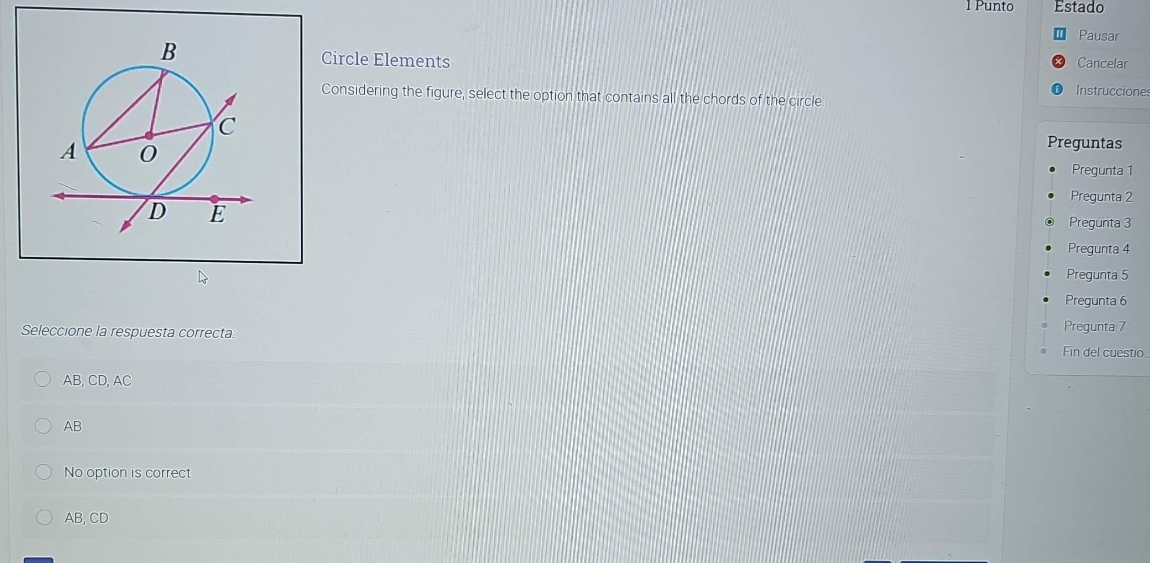 Punto Estado
Pausar
Circle Elements Cancelar
Instrucciones
Considering the figure, select the option that contains all the chords of the circle.
Preguntas
Pregunta 1
Pregunta 2
Pregunta 3
Pregunta 4
Pregunta 5
Pregunta 6
Seleccione la respuesta correcta
Pregunta 7
Fin del cuestio..
AB, CD, AC
AB
No option is correct
AB, CD