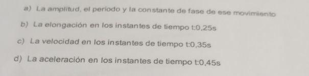 a) La amplitud, el período y la constante de fase de ese movimiento
b) La elongación en los instantes de tiempo t:0,25s
c) La velocidad en los instantes de tiempo t:0,35s
d) La aceleración en los instantes de tiempo t:0,45s