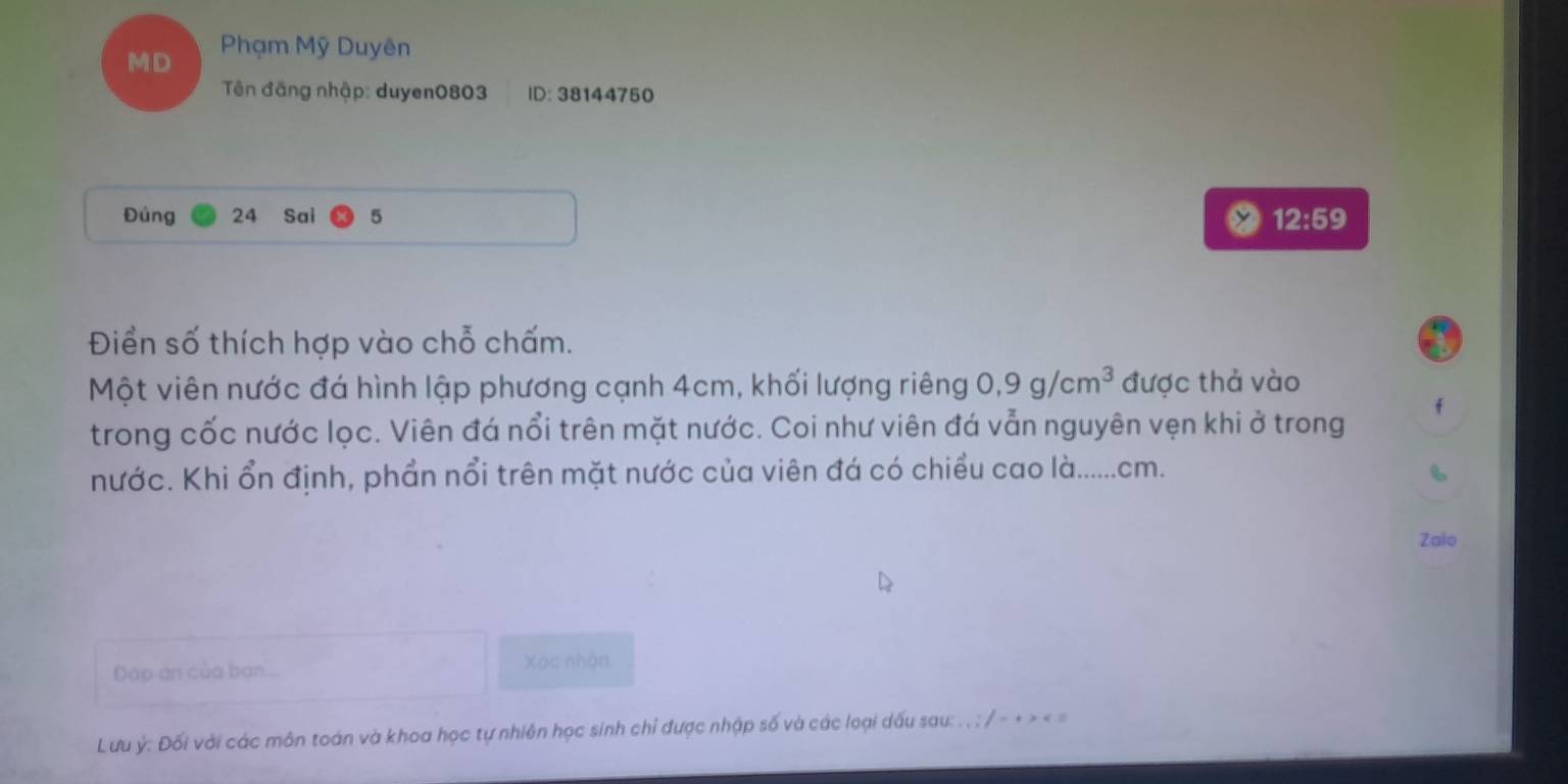 MD Phạm Mỹ Duyên 
Tên đăng nhập: duyen0803 ID: 38144750
Đủng 24 Sai 5 12:59
Điển số thích hợp vào chỗ chấm. 
Một viên nước đá hình lập phương cạnh 4cm, khối lượng riêng 0, 9g/cm^3 được thả vào 
f 
trong cốc nước lọc. Viên đá nổi trên mặt nước. Coi như viên đá vẫn nguyên vẹn khi ở trong 
nước. Khi ổn định, phần nổi trên mặt nước của viên đá có chiều cao là...... cm. 
Zalo 
Dáp án của ban... Xác nhận 
Lưu ý : Đối với các môn toán và khoa học tự nhiên học sinh chỉ được nhập số và các loại dấu sau: . , : / - + > < =