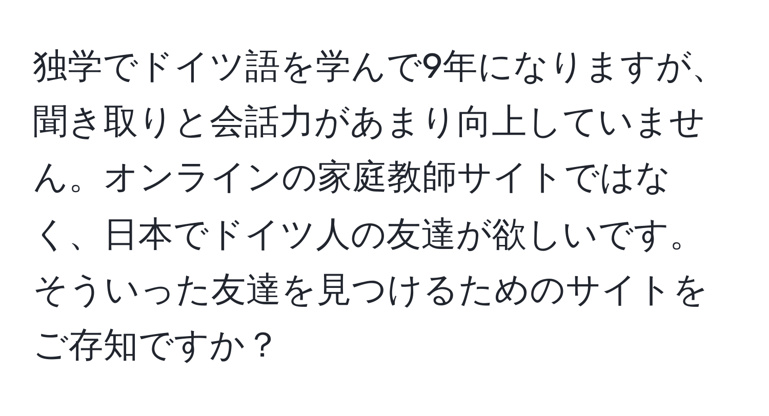 独学でドイツ語を学んで9年になりますが、聞き取りと会話力があまり向上していません。オンラインの家庭教師サイトではなく、日本でドイツ人の友達が欲しいです。そういった友達を見つけるためのサイトをご存知ですか？