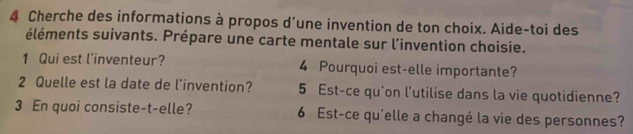 Cherche des informations à propos d’une invention de ton choix. Aide-toi des 
éléments suivants. Prépare une carte mentale sur l'invention choisie. 
1 Qui est l'inventeur? 4 Pourquoi est-elle importante? 
2 Quelle est la date de l’invention? 5 Est-ce qu'on l'utilise dans la vie quotidienne? 
3 En quoi consiste-t-elle? 6 Est-ce qu'elle a changé la vie des personnes?