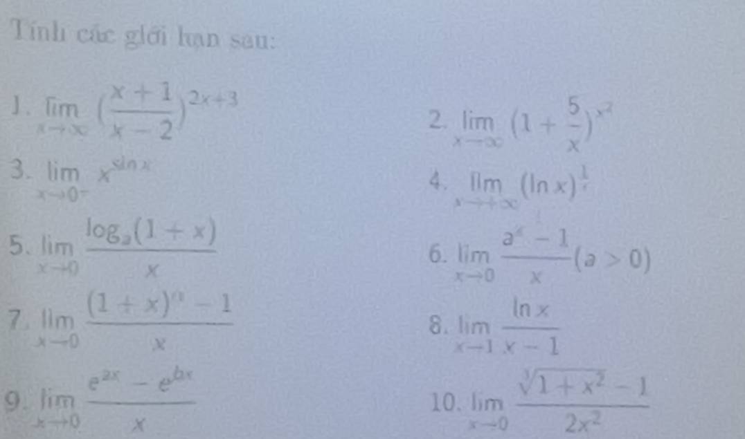 Tính các giới hạn sau: 
1. limlimits _xto ∈fty ( (x+1)/x-2 )^2x+3
2. limlimits _xto ∈fty (1+ 5/x )^x^2
3. limlimits _xto 0^-x^(sin x)
4. limlimits _xto +∈fty (ln x)^ 1/x 
5. limlimits _xto 0frac log _a(1+x)x 6. limlimits _xto 0 (a^4-1)/x (a>0)
7 limlimits _xto 0frac (1+x)^n-1x
8. limlimits _xto 1 ln x/x-1 
9. limlimits _xto 0 (e^(2x)-e^(bx))/x  10. limlimits _xto 0 (sqrt[3](1+x^2)-1)/2x^2 