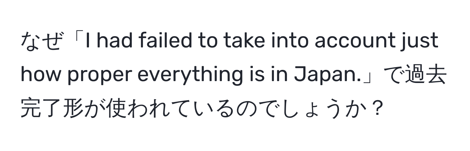 なぜ「I had failed to take into account just how proper everything is in Japan.」で過去完了形が使われているのでしょうか？