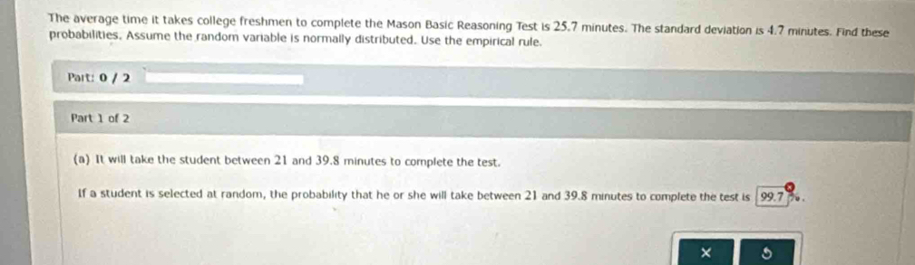 The average time it takes college freshmen to complete the Mason Basic Reasoning Test is 25.7 minutes. The standard deviation is 4.7 minutes. Find these 
probabilities. Assume the random variable is normally distributed. Use the empirical rule. 
Part: 0 / 2 
Part 1 of 2 
(a) It will take the student between 21 and 39.8 minutes to complete the test. 
If a student is selected at random, the probability that he or she will take between 21 and 39.8 minutes to complete the test is 99.7
×