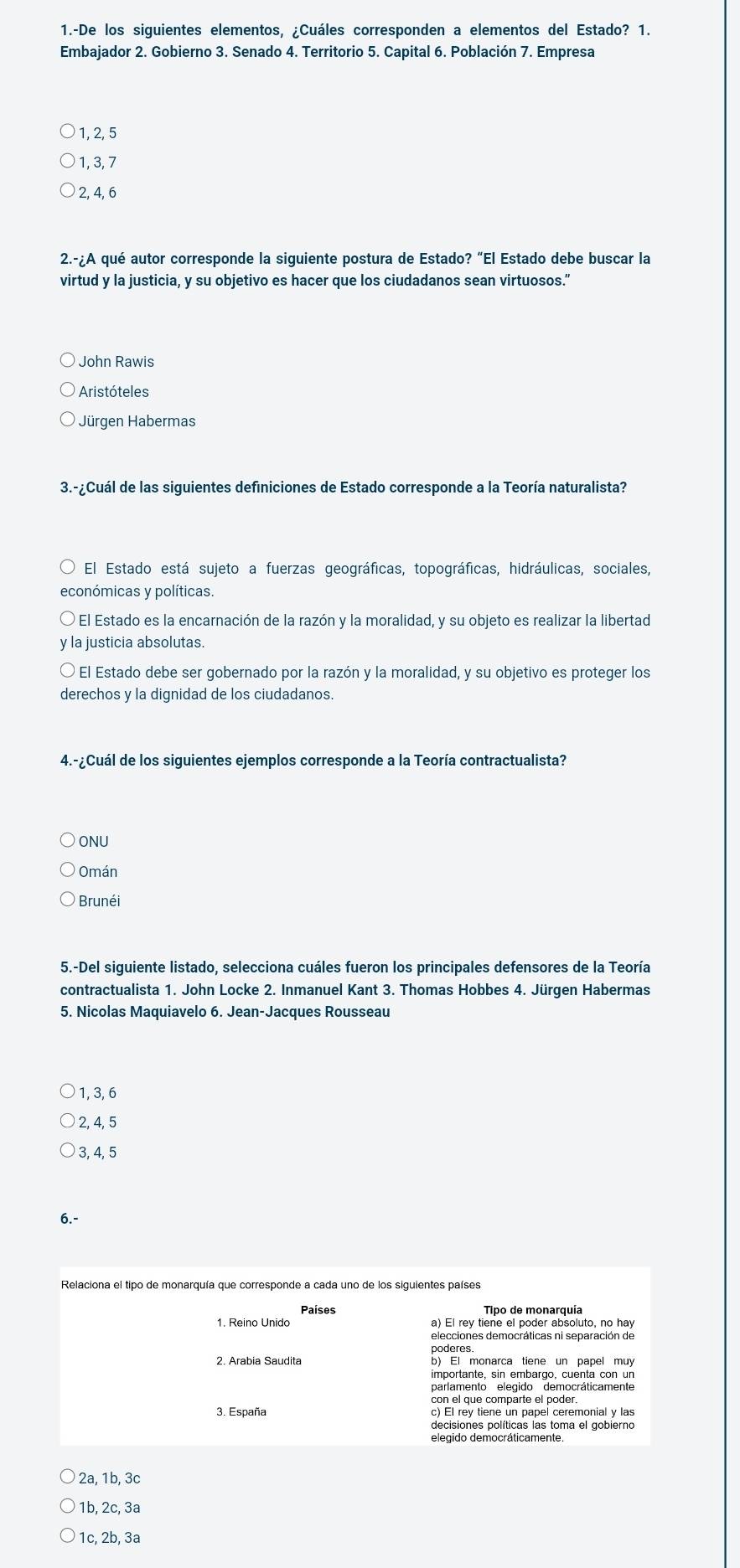 1.-De los siguientes elementos, ¿Cuáles corresponden a elementos del Estado? 1.
Embajador 2. Gobierno 3. Senado 4. Territorio 5. Capital 6. Población 7. Empresa
1, 2, 5
1, 3, 7
2, 4, 6
2.-¿A qué autor corresponde la siguiente postura de Estado? “El Estado debe buscar la
virtud y la justicia, y su objetivo es hacer que los ciudadanos sean virtuosos.”
John Rawis
Aristóteles
Jürgen Habermas
3.-¿Cuál de las siguientes definiciones de Estado corresponde a la Teoría naturalista?
El Estado está sujeto a fuerzas geográficas, topográficas, hidráulicas, sociales,
económicas y políticas.
El Estado es la encarnación de la razón y la moralidad, y su objeto es realizar la libertad
y la justicia absolutas.
El Estado debe ser gobernado por la razón y la moralidad, y su objetivo es proteger los
derechos y la dignidad de los ciudadanos.
4.-¿Cuál de los siguientes ejemplos corresponde a la Teoría contractualista?
ONU
Omán
Brunéi
5.-Del siguiente listado, selecciona cuáles fueron los principales defensores de la Teoría
contractualista 1. John Locke 2. Inmanuel Kant 3. Thomas Hobbes 4. Jürgen Habermas
5. Nicolas Maquiavelo 6. Jean-Jacques Rousseau
1, 3, 6
2, 4, 5
3, 4, 5
6. -
Tipo de monarquia
1. Reino Unido a) El rey tiene el poder absoluto, no hay
elecciones democráticas ni separación de
poderes
2. Arabia Saudita b) El monarca tiene un papel muy
importante, sin embargo, cuenta con un
parlamento elegido democráticamente
con el que comparte el poder
3. España c) El rey tiene un papel ceremonial y las
decisiones políticas las toma el gobierno
elegido democráticamente.
2a, 1b, 3c
1b, 2c, 3a
1c, 2b, 3a