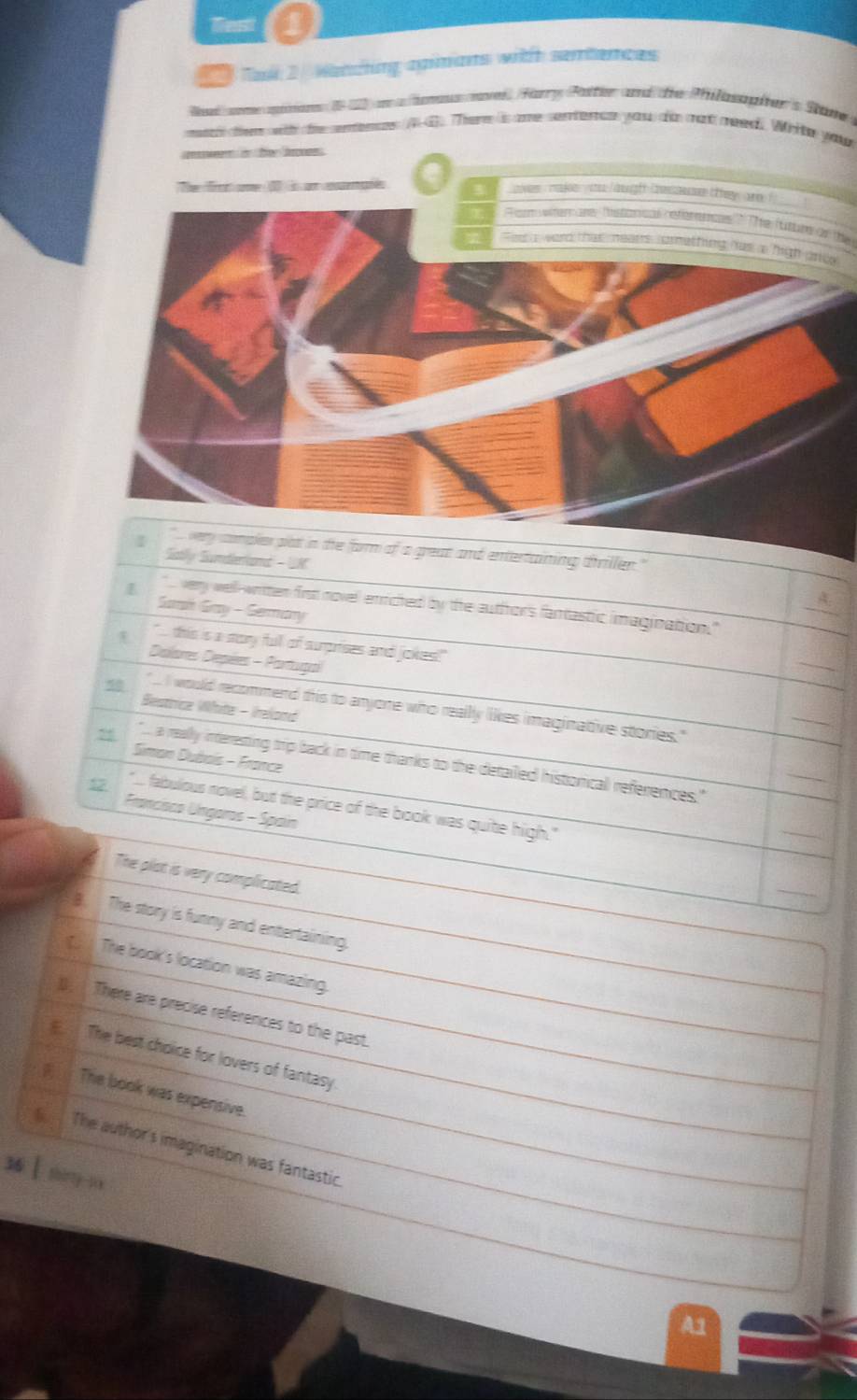 Test 1
Tasl 2. Wancting apimans with semtences
Rai ome ae 1 an a homus avel, Hary Patter and die Philosopher's Sane 
ma then with the entence AG. There is ore sentence you dis mat meed Write you
aen he boes .
a
R et wterars hstorical references ? The (tture of the
w
he form of a great and entertaining thriller."
Satlly Sumdlenamd - UM
". very well-written first novel enriched by the authhor's fantastic imagination."
Sarh Gay - Sermary
" this is a story full of surprises and joxes!"
Dalores Depées - Partugal
Bestricz White - Ireland
50 . I would recommend this to anjone who reallly likes imaginative stories."
Siman Dubais - France
55 a really interesting trip back in time thanks to the detailed histiorical references."
12 "... fabulous novel, but the price of the book was quite high."
Franciscs Ungaros - Spain
The plot is very complicated.
B. The story is funny and entertaining.
The book's location was amazing.
( There are precise references to the past.
The best choice for lovers of fantasy
(__ The book was expensive.
The author's imagination was fantastic.
s ì shìnng in
A1