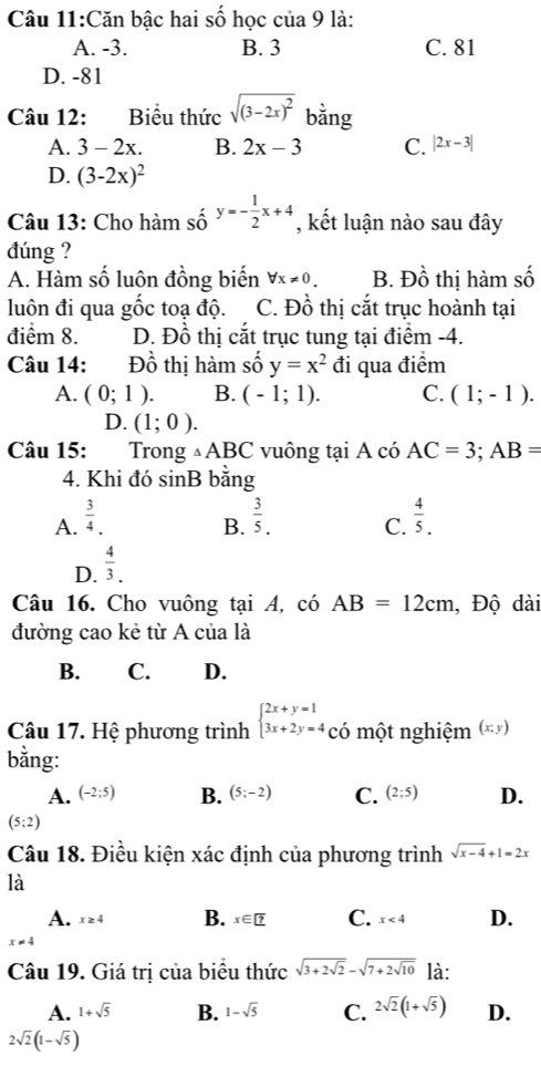 Căn bậc hai số học của 9 là:
A. -3. B. 3 C. 81
D. -81
Câu 12: Biểu thức sqrt((3-2x)^2) bằng
A. 3-2x. B. 2x-3 C. |2x-3|
D. (3-2x)^2
Câu 13: Cho hàm số y=- 1/2 x+4 , kết luận nào sau đây
đúng ?
A. Hàm số luôn đồng biến forall x!= 0. B. Đồ thị hàm số
luôn đi qua gốc toạ độ. C. Đồ thị cắt trục hoành tại
điểm 8. D. Đồ thị cắt trục tung tại điểm -4.
Câu 14: Dhat O thị hàm số y=x^2 đi qua điểm
A. (0;1). B. (-1;1). C. (1;-1).
D. (1;0).
Câu 15:  Trong △ ABC vuông tại A có AC=3;AB=
4. Khi đó sinB bằng
A.  3/4 .  3/5 . C.  4/5 .
B.
D.  4/3 .
Câu 16. Cho vuông tại A, có AB=12cm , Độ dài
đường cao kẻ từ A của là
B. C. D.
Câu 17. Hệ phương trình beginarrayl 2x+y=1 3x+2y=4COendarray. một nghiệm (*ỷ)
bằng:
A. (-2;5) B. (5;-2) C. (2;5) D.
(5;2)
Câu 18. Điều kiện xác định của phương trình sqrt(x-4)+1=2x
là
A. x≥4 B. x∈ ? C. x<4</tex> D.
x!= 4
Câu 19. Giá trị của biểu thức sqrt(3+2sqrt 2)-sqrt(7+2sqrt 10) là:
A. 1+sqrt(5) B. 1-sqrt(5) C. 2sqrt(2)(1+sqrt(5)) D.
2sqrt(2)(1-sqrt(5))