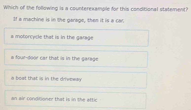 Which of the following is a counterexample for this conditional statement?
If a machine is in the garage, then it is a car.
a motorcycle that is in the garage
a four-door car that is in the garage
a boat that is in the driveway
an air conditioner that is in the attic