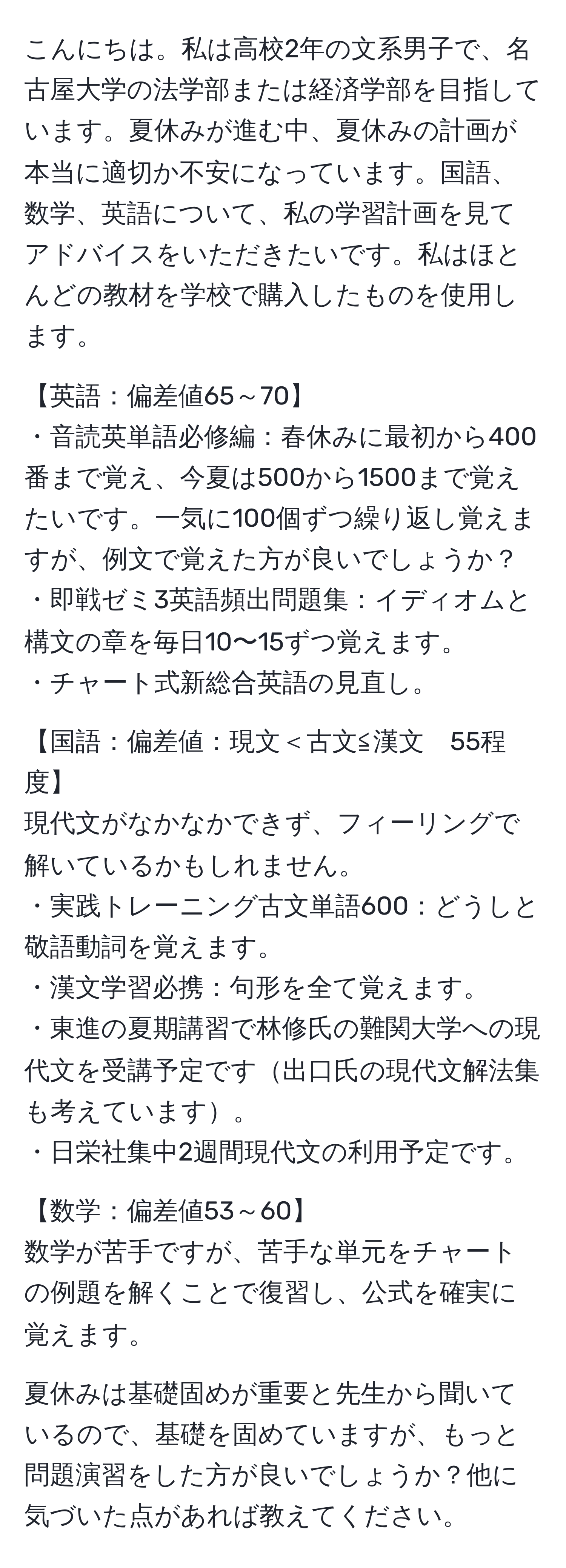 こんにちは。私は高校2年の文系男子で、名古屋大学の法学部または経済学部を目指しています。夏休みが進む中、夏休みの計画が本当に適切か不安になっています。国語、数学、英語について、私の学習計画を見てアドバイスをいただきたいです。私はほとんどの教材を学校で購入したものを使用します。

【英語：偏差値65～70】
・音読英単語必修編：春休みに最初から400番まで覚え、今夏は500から1500まで覚えたいです。一気に100個ずつ繰り返し覚えますが、例文で覚えた方が良いでしょうか？
・即戦ゼミ3英語頻出問題集：イディオムと構文の章を毎日10〜15ずつ覚えます。
・チャート式新総合英語の見直し。

【国語：偏差値：現文＜古文≦漢文　55程度】
現代文がなかなかできず、フィーリングで解いているかもしれません。
・実践トレーニング古文単語600：どうしと敬語動詞を覚えます。
・漢文学習必携：句形を全て覚えます。
・東進の夏期講習で林修氏の難関大学への現代文を受講予定です出口氏の現代文解法集も考えています。
・日栄社集中2週間現代文の利用予定です。

【数学：偏差値53～60】
数学が苦手ですが、苦手な単元をチャートの例題を解くことで復習し、公式を確実に覚えます。

夏休みは基礎固めが重要と先生から聞いているので、基礎を固めていますが、もっと問題演習をした方が良いでしょうか？他に気づいた点があれば教えてください。