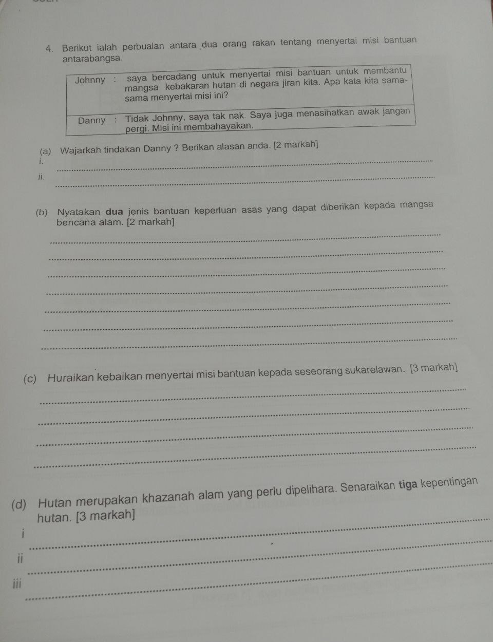 Berikut ialah perbualan antara dua orang rakan tentang menyertai misi bantuan 
a. 
_ 
(a) Wajarkah tindakan Danny ? Berikan alasan anda. [2 markah] 
1. 
ⅱ._ 
(b) Nyatakan dua jenis bantuan keperluan asas yang dapat diberikan kepada mangsa 
bencana alam. [2 markah] 
_ 
_ 
_ 
_ 
_ 
_ 
_ 
_ 
(c) Huraikan kebaikan menyertai misi bantuan kepada seseorang sukarelawan. [3 markah] 
_ 
_ 
_ 
(d) Hutan merupakan khazanah alam yang perlu dipelihara. Senaraikan tiga kepentingan 
_hutan. [3 markah] 
1 
ii_ 
_ 
iii