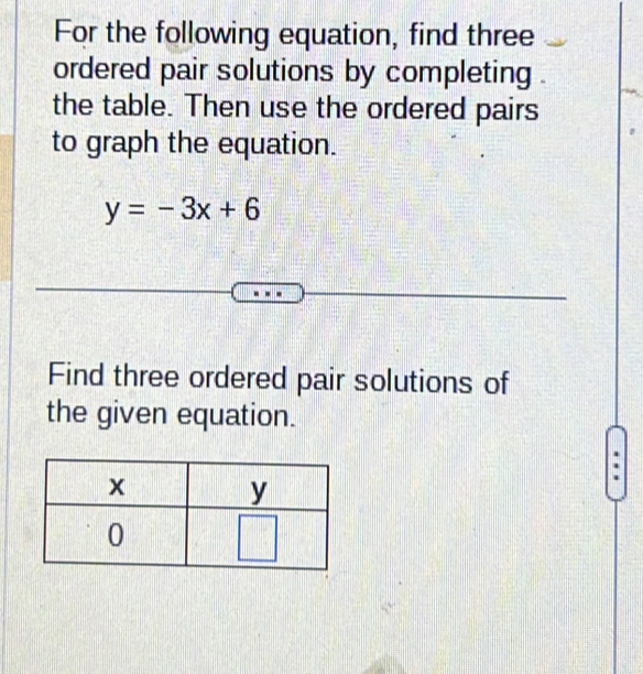 For the following equation, find three 
ordered pair solutions by completing 
the table. Then use the ordered pairs 
to graph the equation.
y=-3x+6
Find three ordered pair solutions of 
the given equation.