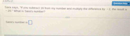 2.3.PS-17 Question Help 
Sara says, "If you subtract 16 from my number and multiply the difference by -2, the result is
-20." What is Sara's number? 
Sara's number is □ .