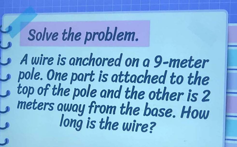 Solve the problem. 
A wire is anchored on a 9-meter
pole. One part is attached to the 
top of the pole and the other is 2
meters away from the base. How 
long is the wire?