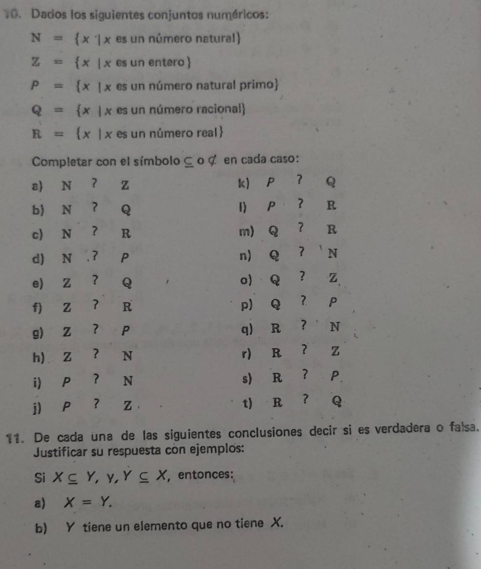 Dados los siguientes conjuntos numéricos:
N= x|xesunnimen o natural
Z= x|xesunen tero
P= x|x es un número natural primo
Q= x|x es un número racional
R= x|x es un número real
Completar con el símbolo ⊆ o ζ en cada caso: 
k) Pé ？ 
a) N ? z Q 
b) N ? Q I P ？ R
c) N ? R m) Q ? R
d) N ? P n) Q 7 

e) Z ？ Q o) Q ？ z
f) Z ? R
pQ ？ P
g) Z ？ p
q) R ? N
h) Z ? N
r) R ? z
i P ？ N
s) R ? P
j) P ？ z
t) R ? Q
11. De cada una de las siguientes conclusiones decir si es verdadera o falsa. 
Justificar su respuesta con ejemplos: 
Si X⊂eq Y, Y, Y⊂eq X , entonces: 
a) X=Y. 
b) Y tiene un elemento que no tiene X.